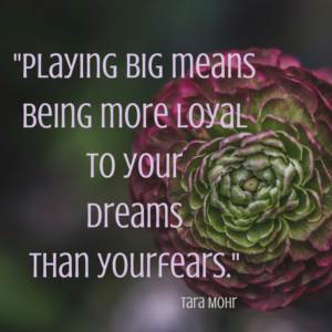 Playing big means being more loyal to your dreams than your fears.