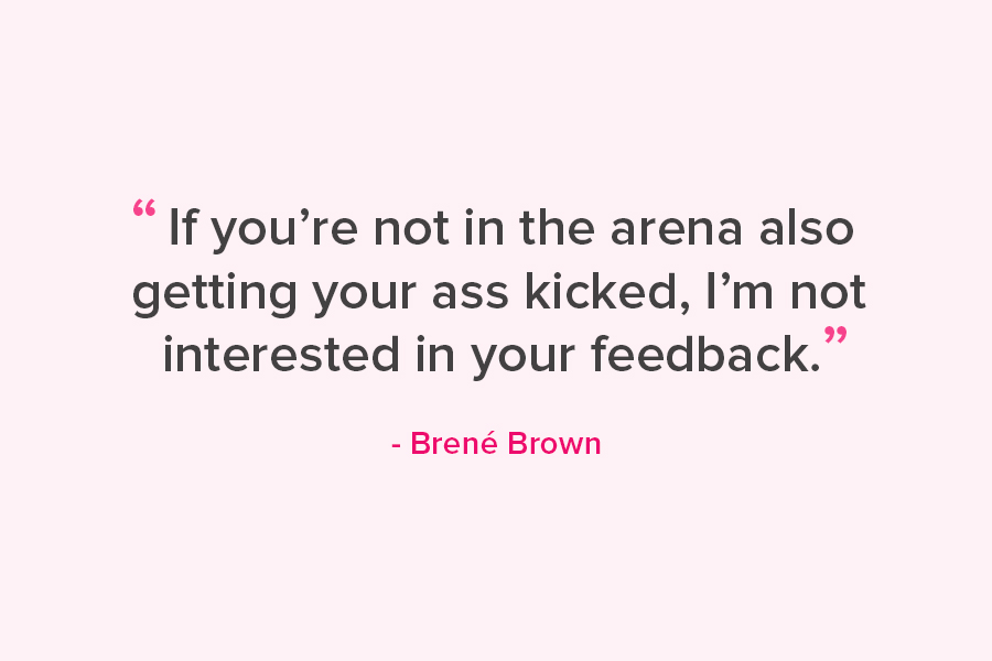 "If you're not in the arena also getting your ass kicked, I'm not interested in your feedback." Quote from Brene' Brown